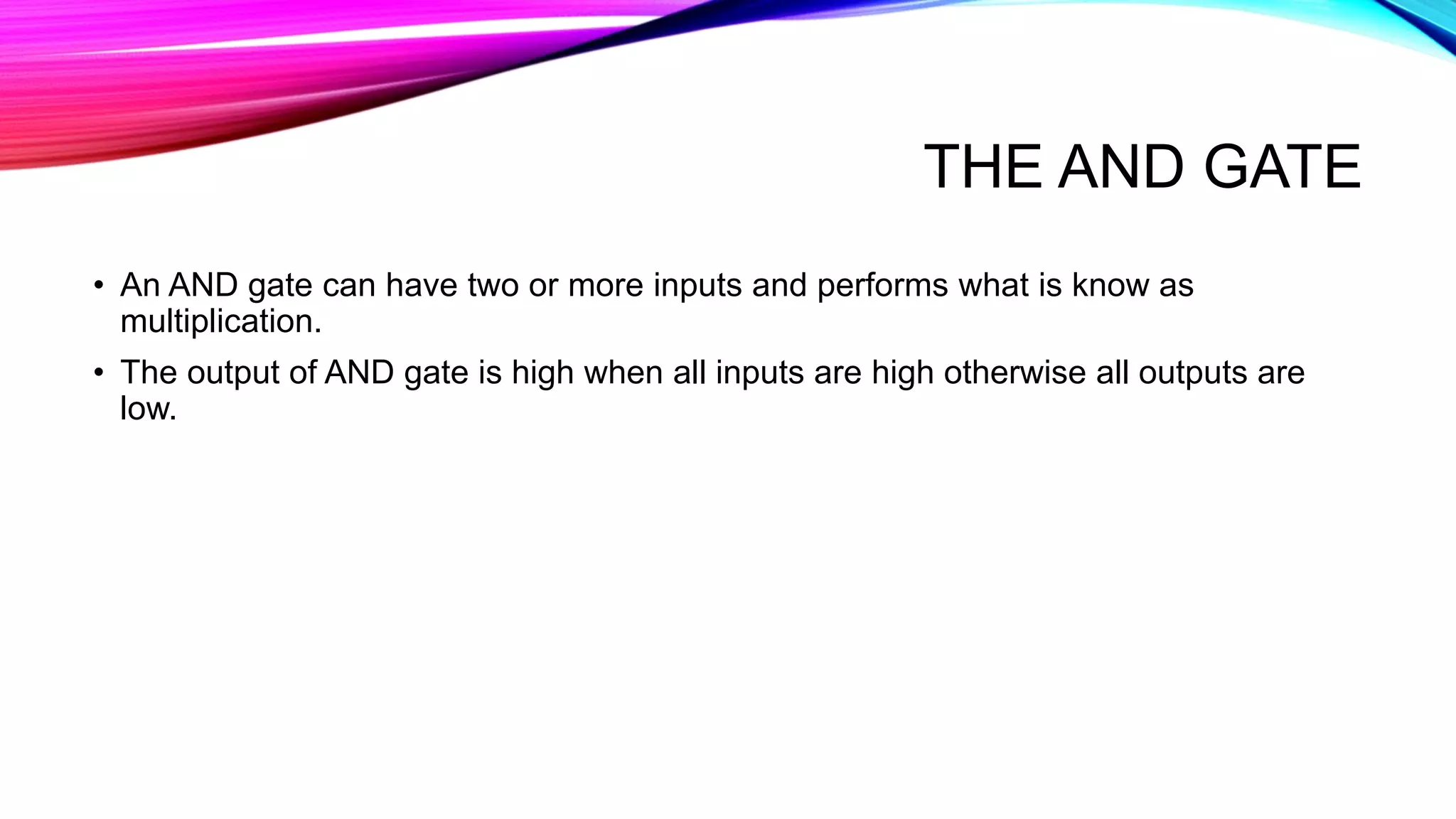 THE AND GATE
• An AND gate can have two or more inputs and performs what is know as
multiplication.
• The output of AND gate is high when all inputs are high otherwise all outputs are
low.
 