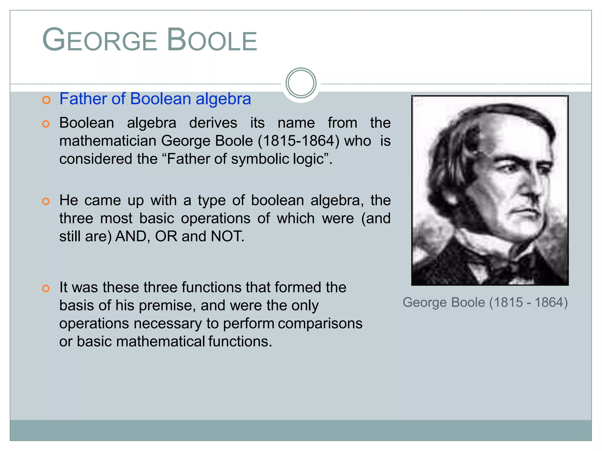 GEORGE BOOLE
 Father of Boolean algebra
 Boolean algebra derives its name from the
mathematician George Boole (1815-1864) who is
considered the “Father of symbolic logic”.
 He came up with a type of boolean algebra, the
three most basic operations of which were (and
still are) AND, OR and NOT.
 It was these three functions that formed the
basis of his premise, and were the only
operations necessary to perform comparisons
or basic mathematical functions.
George Boole (1815 - 1864)
 