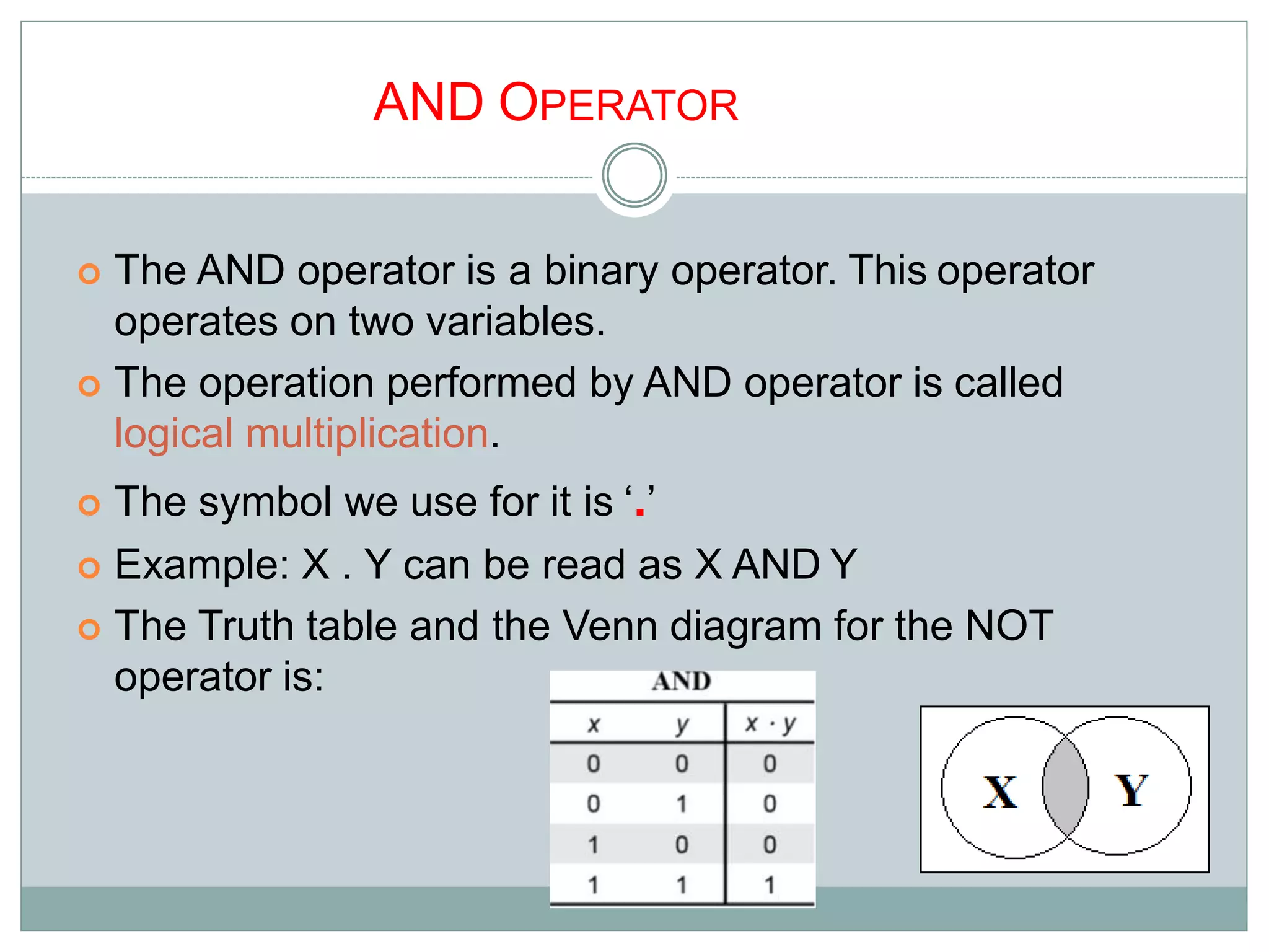 AND OPERATOR
 The AND operator is a binary operator. This operator
operates on two variables.
 The operation performed by AND operator is called
logical multiplication.
 The symbol we use for it is ‘.’
 Example: X . Y can be read as X AND Y
 The Truth table and the Venn diagram for the NOT
operator is:
7
 