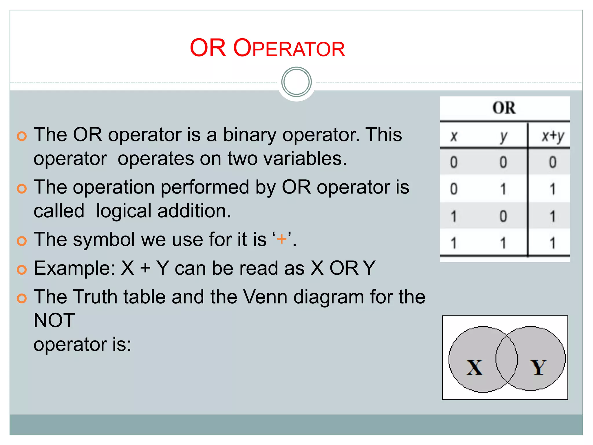 OR OPERATOR
 The OR operator is a binary operator. This
operator operates on two variables.
 The operation performed by OR operator is
called logical addition.
 The symbol we use for it is ‘+’.
 Example: X + Y can be read as X OR Y
 The Truth table and the Venn diagram for the
NOT
operator is:
9
 