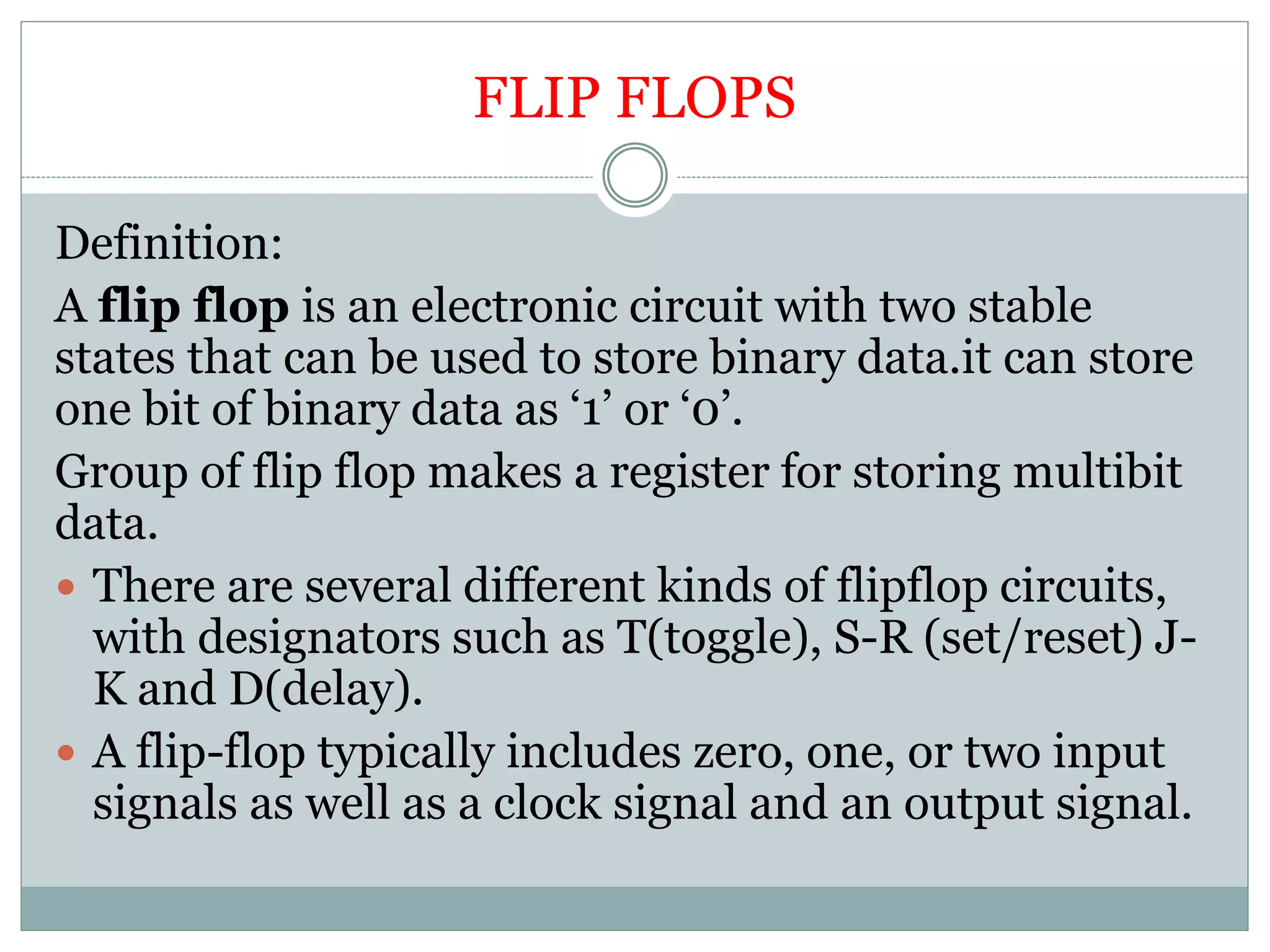 FLIP FLOPS
Definition:
A flip flop is an electronic circuit with two stable
states that can be used to store binary data.it can store
one bit of binary data as ‘1’ or ‘0’.
Group of flip flop makes a register for storing multibit
data.
 There are several different kinds of flipflop circuits,
with designators such as T(toggle), S-R (set/reset) J-
K and D(delay).
 A flip-flop typically includes zero, one, or two input
signals as well as a clock signal and an output signal.
 