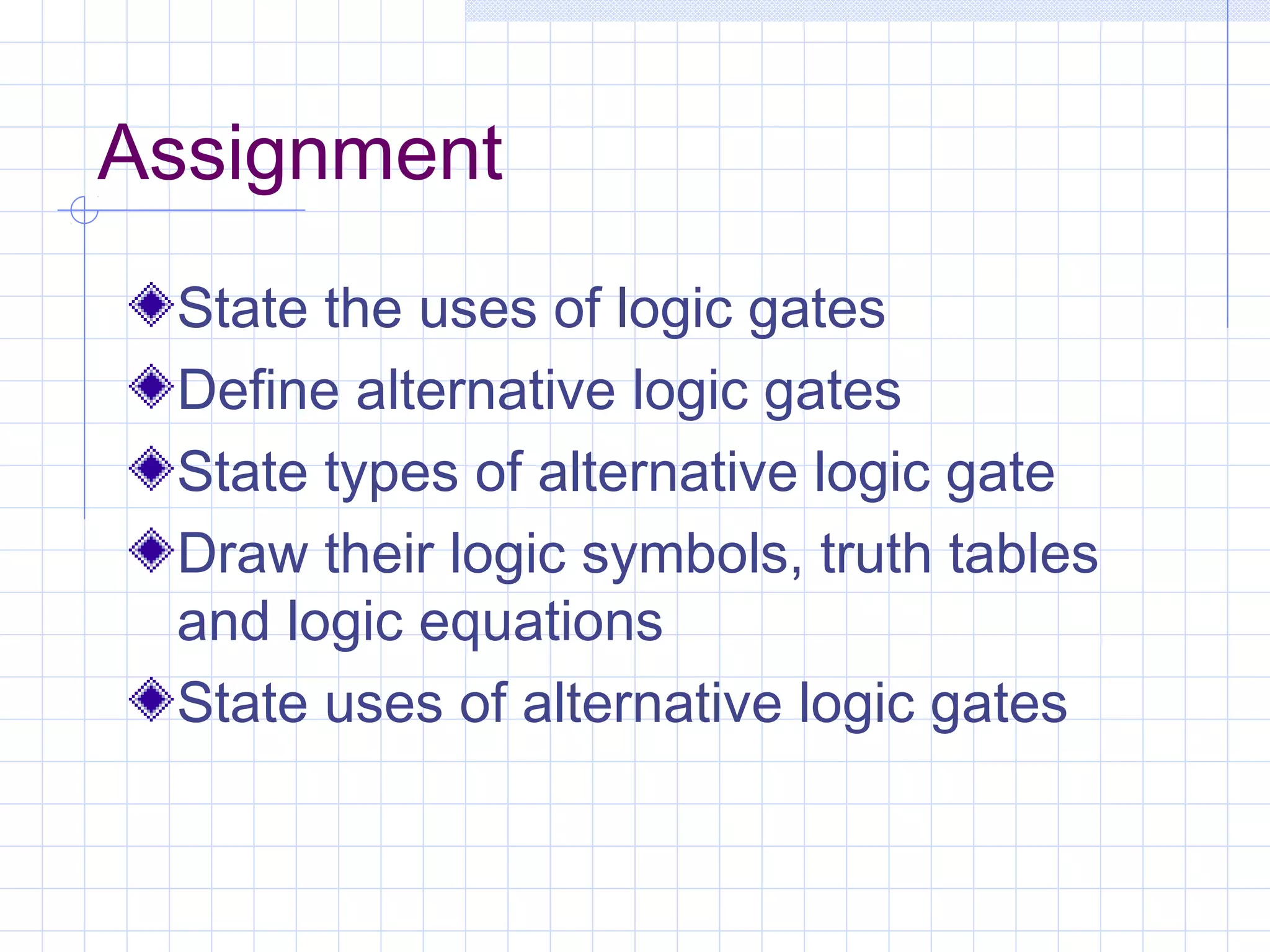 Assignment
State the uses of logic gates
Define alternative logic gates
State types of alternative logic gate
Draw their logic symbols, truth tables
and logic equations
State uses of alternative logic gates
 