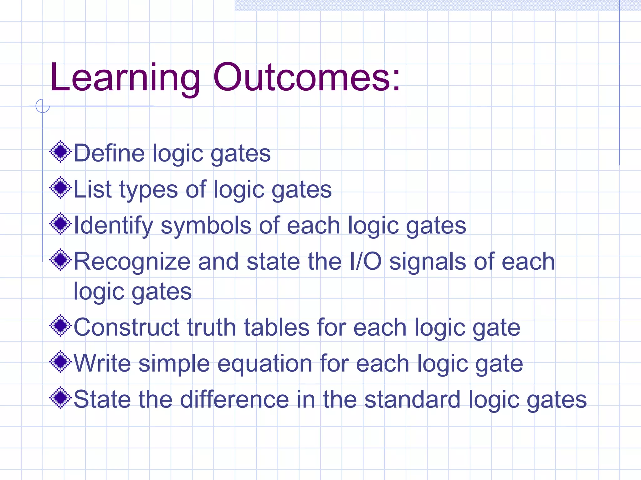 Learning Outcomes:
Define logic gates
List types of logic gates
Identify symbols of each logic gates
Recognize and state the I/O signals of each
logic gates
Construct truth tables for each logic gate
Write simple equation for each logic gate
State the difference in the standard logic gates
 