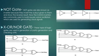 NOT Gate- NOT gates are also known as
inverter because they invert the output given to them
and show the reverse result. Now the CMOS inverters
are commonly used to build square wave oscillators
which are used for generating clock signals
X-OR/NOR GATE- These type of logic
gates are used in generation of parity generation and
checking units.
 