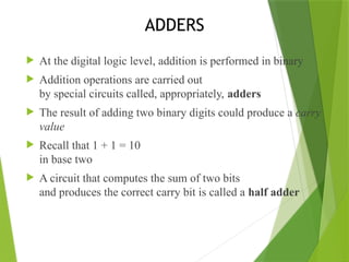 ADDERS
 At the digital logic level, addition is performed in binary
 Addition operations are carried out
by special circuits called, appropriately, adders
 The result of adding two binary digits could produce a carry
value
 Recall that 1 + 1 = 10
in base two
 A circuit that computes the sum of two bits
and produces the correct carry bit is called a half adder
 