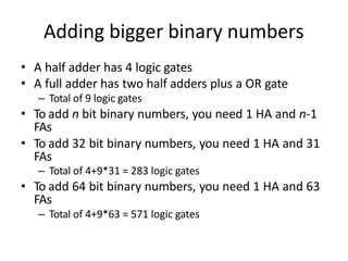 Adding bigger binary numbers
• A half adder has 4 logic gates
• A full adder has two half adders plus a OR gate
– Total of 9 logic gates
• To add n bit binary numbers, you need 1 HA and n-1
FAs
• To add 32 bit binary numbers, you need 1 HA and 31
FAs
– Total of 4+9*31 = 283 logic gates
• To add 64 bit binary numbers, you need 1 HA and 63
FAs
– Total of 4+9*63 = 571 logic gates
 