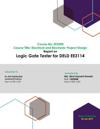Date of Submission
23-Jan-2019
Course No: EE3200
Course Title: Electrical and Electronic Project Design
Report on
Logic Gate Tester for DELD EE3114
Submitted To
Dr.Md.Habibullah
AssistantProfessr
Dept of EEE, KUET
Submitted By
Md. Jikrul Sayeed Hossain
Roll: 1503048
Dept of EEE, KUET
 