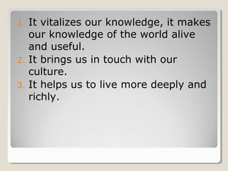 1. It vitalizes our knowledge, it makes
our knowledge of the world alive
and useful.
2. It brings us in touch with our
culture.
3. It helps us to live more deeply and
richly.
 