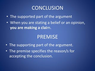 CONCLUSION 
• The supported part of the argument 
• When you are stating a belief or an opinion, 
you are making a claim. 
PREMISE 
• The supporting part of the argument. 
• The premise specifies the reason/s for 
accepting the conclusion. 
 