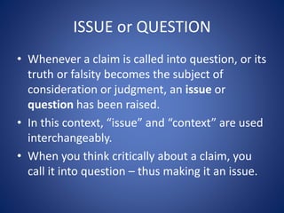 ISSUE or QUESTION 
• Whenever a claim is called into question, or its 
truth or falsity becomes the subject of 
consideration or judgment, an issue or 
question has been raised. 
• In this context, “issue” and “context” are used 
interchangeably. 
• When you think critically about a claim, you 
call it into question – thus making it an issue. 
 