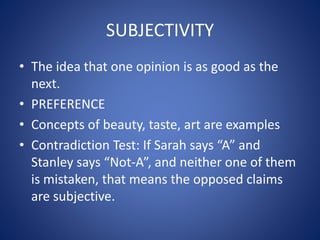 SUBJECTIVITY 
• The idea that one opinion is as good as the 
next. 
• PREFERENCE 
• Concepts of beauty, taste, art are examples 
• Contradiction Test: If Sarah says “A” and 
Stanley says “Not-A”, and neither one of them 
is mistaken, that means the opposed claims 
are subjective. 
 