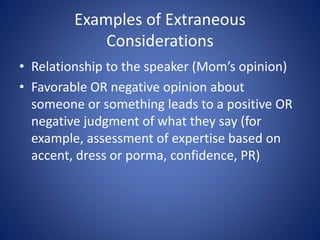 Examples of Extraneous 
Considerations 
• Relationship to the speaker (Mom’s opinion) 
• Favorable OR negative opinion about 
someone or something leads to a positive OR 
negative judgment of what they say (for 
example, assessment of expertise based on 
accent, dress or porma, confidence, PR) 
 