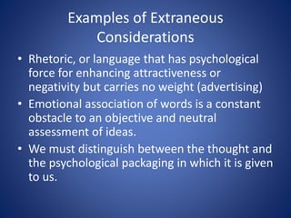 Examples of Extraneous 
Considerations 
• Rhetoric, or language that has psychological 
force for enhancing attractiveness or 
negativity but carries no weight (advertising) 
• Emotional association of words is a constant 
obstacle to an objective and neutral 
assessment of ideas. 
• We must distinguish between the thought and 
the psychological packaging in which it is given 
to us. 
 