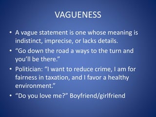 VAGUENESS 
• A vague statement is one whose meaning is 
indistinct, imprecise, or lacks details. 
• “Go down the road a ways to the turn and 
you’ll be there.” 
• Politician: “I want to reduce crime, I am for 
fairness in taxation, and I favor a healthy 
environment.” 
• “Do you love me?” Boyfriend/girlfriend 
 