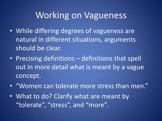 Working on Vagueness 
• While differing degrees of vagueness are 
natural in different situations, arguments 
should be clear. 
• Precising definitions – definitions that spell 
out in more detail what is meant by a vague 
concept. 
• “Women can tolerate more stress than men.” 
• What to do? Clarify what are meant by 
“tolerate”, “stress”, and “more”. 
 