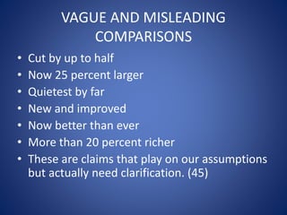 VAGUE AND MISLEADING 
COMPARISONS 
• Cut by up to half 
• Now 25 percent larger 
• Quietest by far 
• New and improved 
• Now better than ever 
• More than 20 percent richer 
• These are claims that play on our assumptions 
but actually need clarification. (45) 
 