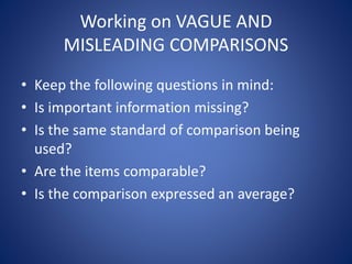 Working on VAGUE AND 
MISLEADING COMPARISONS 
• Keep the following questions in mind: 
• Is important information missing? 
• Is the same standard of comparison being 
used? 
• Are the items comparable? 
• Is the comparison expressed an average? 
 