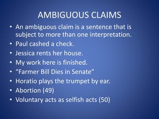 AMBIGUOUS CLAIMS 
• An ambiguous claim is a sentence that is 
subject to more than one interpretation. 
• Paul cashed a check. 
• Jessica rents her house. 
• My work here is finished. 
• “Farmer Bill Dies in Senate” 
• Horatio plays the trumpet by ear. 
• Abortion (49) 
• Voluntary acts as selfish acts (50) 
 