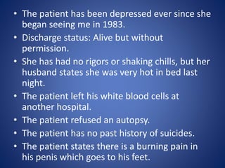 • The patient has been depressed ever since she 
began seeing me in 1983. 
• Discharge status: Alive but without 
permission. 
• She has had no rigors or shaking chills, but her 
husband states she was very hot in bed last 
night. 
• The patient left his white blood cells at 
another hospital. 
• The patient refused an autopsy. 
• The patient has no past history of suicides. 
• The patient states there is a burning pain in 
his penis which goes to his feet. 
 