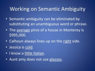 Working on Semantic Ambiguity 
• Semantic ambiguity can be eliminated by 
substituting an unambiguous word or phrase. 
• The average pirce of a house in Monterey is 
$995,000. 
• Calhoun always lines up on the right side. 
• Jessica is cold. 
• I know a little Italian. 
• Aunt amy does not use glasses. 
 