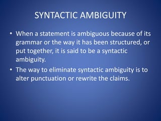 SYNTACTIC AMBIGUITY 
• When a statement is ambiguous because of its 
grammar or the way it has been structured, or 
put together, it is said to be a syntactic 
ambiguity. 
• The way to eliminate syntactic ambiguity is to 
alter punctuation or rewrite the claims. 
 