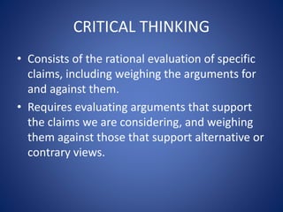 CRITICAL THINKING 
• Consists of the rational evaluation of specific 
claims, including weighing the arguments for 
and against them. 
• Requires evaluating arguments that support 
the claims we are considering, and weighing 
them against those that support alternative or 
contrary views. 
 