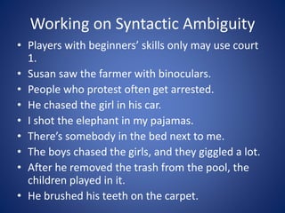 Working on Syntactic Ambiguity 
• Players with beginners’ skills only may use court 
1. 
• Susan saw the farmer with binoculars. 
• People who protest often get arrested. 
• He chased the girl in his car. 
• I shot the elephant in my pajamas. 
• There’s somebody in the bed next to me. 
• The boys chased the girls, and they giggled a lot. 
• After he removed the trash from the pool, the 
children played in it. 
• He brushed his teeth on the carpet. 
 