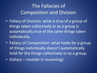 The Fallacies of 
Composition and Division 
• Fallacy of Division: what is true of a group of 
things taken collectively or as a group is 
automatically true of the same things taken 
individually. 
• Fallacy of Composition: what holds for a group 
of things individually doesn’t automatically 
hold for the things collectively or as a group. 
• (fallacy – mistake in reasoning) 
 