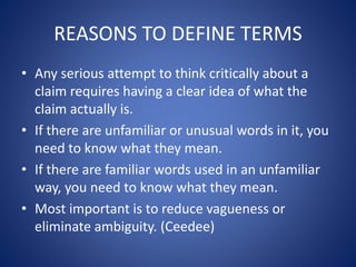REASONS TO DEFINE TERMS 
• Any serious attempt to think critically about a 
claim requires having a clear idea of what the 
claim actually is. 
• If there are unfamiliar or unusual words in it, you 
need to know what they mean. 
• If there are familiar words used in an unfamiliar 
way, you need to know what they mean. 
• Most important is to reduce vagueness or 
eliminate ambiguity. (Ceedee) 
 