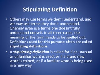 Stipulating Definition 
• Others may use terms we don’t understand, and 
we may use terms they don’t understand. 
Onemay even use terms one doesn’t fully 
understand oneself. In all three cases, the 
meaning of the term needs to be spelled out. 
Definitions used for this purpose often are called 
stipulating definitions. 
• A stipulating definition is called for if an unusual 
or unfamiliar word is used, or if a brand new 
word is coined, or if a familiar word is being used 
in a new way. 
 