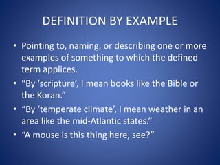DEFINITION BY EXAMPLE 
• Pointing to, naming, or describing one or more 
examples of something to which the defined 
term applices. 
• “By ‘scripture’, I mean books like the Bible or 
the Koran.” 
• “By ‘temperate climate’, I mean weather in an 
area like the mid-Atlantic states.” 
• “A mouse is this thing here, see?” 
 