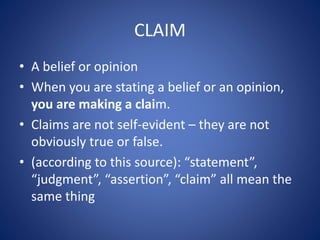 CLAIM 
• A belief or opinion 
• When you are stating a belief or an opinion, 
you are making a claim. 
• Claims are not self-evident – they are not 
obviously true or false. 
• (according to this source): “statement”, 
“judgment”, “assertion”, “claim” all mean the 
same thing 
 