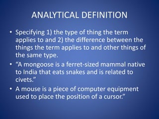 ANALYTICAL DEFINITION 
• Specifying 1) the type of thing the term 
applies to and 2) the difference between the 
things the term applies to and other things of 
the same type. 
• “A mongoose is a ferret-sized mammal native 
to India that eats snakes and is related to 
civets.” 
• A mouse is a piece of computer equipment 
used to place the position of a cursor.” 
 