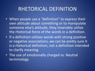 RHETORICAL DEFINITION 
• When people use a “definition” to express their 
own attitude about something or to manipulate 
someone else’s attitude, they invariably utilize 
the rhetorical force of the words in a definition. 
• If a definition utilizes words with strong positive 
or negative associations, we can be pretty sure it 
is a rhetorical definition, not a definition intended 
to clarify meaning. 
• The use of emotionally charged vs. Neutral 
terminology 
 