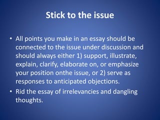 Stick to the issue 
• All points you make in an essay should be 
connected to the issue under discussion and 
should always either 1) support, illustrate, 
explain, clarify, elaborate on, or emphasize 
your position onthe issue, or 2) serve as 
responses to anticipated objections. 
• Rid the essay of irrelevancies and dangling 
thoughts. 
 