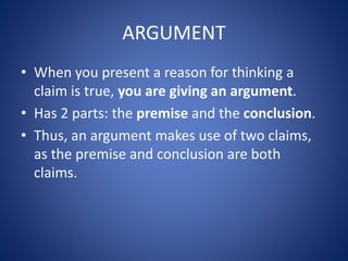 ARGUMENT 
• When you present a reason for thinking a 
claim is true, you are giving an argument. 
• Has 2 parts: the premise and the conclusion. 
• Thus, an argument makes use of two claims, 
as the premise and conclusion are both 
claims. 
 