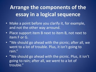 Arrange the components of the 
essay in a logical sequence 
• Make a point before you clarify it, for example, 
and not the other way arround. 
• Place support item B next to item B, not next to 
item F or G. 
• “We should go ahead with the picnic; after all, we 
went to a lot of trouble. Plus, it isn’t going to 
rain.” 
• “We should go ahead with the picnic. Plus, it isn’t 
going to rain; after all, we went to a lot of 
trouble.” 
 