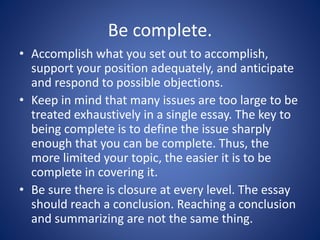 Be complete. 
• Accomplish what you set out to accomplish, 
support your position adequately, and anticipate 
and respond to possible objections. 
• Keep in mind that many issues are too large to be 
treated exhaustively in a single essay. The key to 
being complete is to define the issue sharply 
enough that you can be complete. Thus, the 
more limited your topic, the easier it is to be 
complete in covering it. 
• Be sure there is closure at every level. The essay 
should reach a conclusion. Reaching a conclusion 
and summarizing are not the same thing. 
 