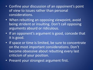 • Confine your discussion of an oppoinent’s point 
of view to issues rather than personal 
considerations. 
• When rebutting an opposing viewpoint, avoid 
being strident or insulting. Don’t call opposing 
arguments absurd or ridiculous. 
• If an opponent’s argument is good, concede that 
it is good. 
• If space or time is limited, be sure to concentrate 
on the most important considerations. Don’t 
become obsessive about rebutting every last 
criticism of your position. 
• Present your strongest argument first. 
 