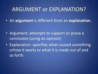 ARGUMENT or EXPLANATION? 
• An argument is different from an explanation. 
• Argument: attempts to support or prove a 
conclusion (using an opinion) 
• Explanation: specifies what caused something 
orhow it works or what it is made out of and 
so forth. 
 