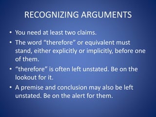 RECOGNIZING ARGUMENTS 
• You need at least two claims. 
• The word “therefore” or equivalent must 
stand, either explicitly or implicitly, before one 
of them. 
• “therefore” is often left unstated. Be on the 
lookout for it. 
• A premise and conclusion may also be left 
unstated. Be on the alert for them. 
 