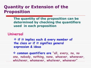 Quantity or Extension of the Proposition The quantity of the proposition can be determined by checking the quantifiers used  in each proposition Universal if it implies each & every member of the class or if it signifies general expression & ideas common quantifiers are  “all, every, no, no one, nobody, nothing, none, whoever, whenever, whichever, whomever, whatever, whenever” 