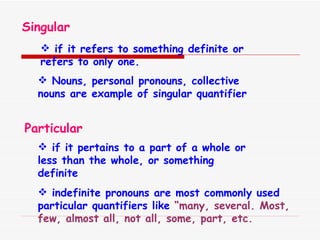 Singular if it refers to something definite or refers to only one. Nouns, personal pronouns, collective nouns are example of singular quantifier Particular if it pertains to a part of a whole or less than the whole, or something definite indefinite pronouns are most commonly used  particular quantifiers like  “many, several. Most, few, almost all, not all, some, part, etc. 
