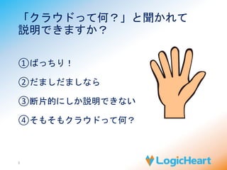 「クラウドって何？」と聞かれて 
説明できますか？ 
①ばっちり！ 
②だましだましなら 
③断片的にしか説明できない 
④そもそもクラウドって何？ 
3 
 