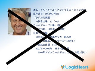本名：アルトゥール・アントゥネス・コインブラ 
生年月日：1953年3月3日 
ブラジル代表歴： 
72試合出場52ゴール 
ワールドカップ出場：3回 
（1978年、1982年、1986年） 
日本での活動 
1991年住友金属サッカー部入団 
（後の鹿島アントラーズ～1994年） 
88試合出場54ゴール 
2002年～2006年日本代表監督 
2006年ドイツワールドカップ出場（2敗1分け） 
5 
 