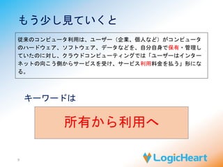 もう少し見ていくと 
従来のコンピュータ利用は、ユーザー（企業、個人など）がコンピュータ 
のハードウェア、ソフトウェア、データなどを、自分自身で保有・管理し 
ていたのに対し、クラウドコンピューティングでは「ユーザーはインター 
ネットの向こう側からサービスを受け、サービス利用料金を払う」形にな 
る。 
9 
キーワードは 
所有から利用へ 
 