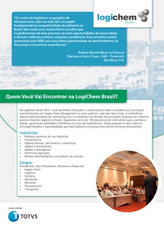 “Os custos de logística e os gargalos de
      infraestrutura cada vez mais têm um papel
      fundamental na competitividade da indústria no
      Brasil. Não existe uma receita fácil e acredito que
      os profissionais da área precisam de mais oportunidades de trocar ideias
      e discutir melhores práticas, soluções e problemas. Esse primeiro evento
      promovido pela WBR será uma ótima oportunidade de aprofundarmos as
      discussões e trocarmos experiências.”

                                                           Adriana Quadros Brant de Carvalho
                                                   Diretora de Supply Chain – LAA – Thermosets
                                                                               Dow Brasil S.A.




Quem Você Vai Encontrar na LogiChem Brazil?

            Na LogiChem Brazil 2012, você partilhará inovações e conhecimento sobre as tendências e principais
            movimentações em Supply Chain Management no setor químico, mas isso não é tudo. A conferência
            oferece oportunidades de networking com os tomadores de decisão das principais empresas da indústria
            química fazendo negócio no Brasil. Esperamos cerca de 150 executivos de nível sênior para a primeira
            edição, garantindo qualidade e eficiência na troca de experiências. Nossa proposta é falar sobre os
            principais desafios e oportunidades que esta indústria em pleno crescimento enfrenta diariamente.

            Indústrias:
            •	     Produtos químicos de uso industrial
            •	     Farmacêutica
            •	     Higiene pessoal, perfumaria e cosméticos
            •	     Adubos e fertilizantes
            •	     Sabões e detergentes
            •	     Defensivos Agrícolas
            •	     Demais intermediários e provedores de solução

            Cargos:
            Presidentes, Vice Presidentes, Diretores e Heads de:
            •	 Supply Chain
            •	 Logística
            •	 Compras
            •	 Operações
            •	 Demanda
            •	 Planejamento
            •	 Transportes




leading sponsor:
 