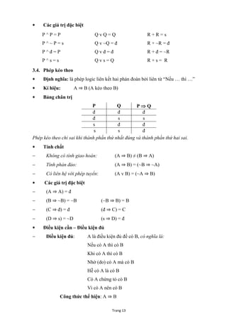 Trang 13
 Các giá trị đặc biệt
P ^ P = P
P ^ ~ P = s
P ^ đ = P
P ^ s = s
Q v Q = Q
Q v ~Q = đ
Q v đ = đ
Q v s = Q
R + R = s
R + ~R = đ
R + đ = ~R
R + s = R
3.4. Phép kéo theo
 Định nghĩa: là phép logic liên kết hai phán đoán bởi liên từ “Nếu … thì …”
 Kí hiệu: A ⇒ B (A kéo theo B)
 Bảng chân trị
P Q P  Q
đ đ đ
đ s s
s đ đ
s s đ
Phép kéo theo chỉ sai khi thành phần thứ nhất đúng và thành phần thứ hai sai.
 Tính chất
 Không có tính giao hoán: (A ⇒ B) ≠ (B ⇒ A)
 Tính phản đảo: (A ⇒ B) = (~B ⇒ ~A)
 Có liên hệ với phép tuyển: (A v B) = (~A ⇒ B)
 Các giá trị đặc biệt
 (A ⇒ A) = đ
 (B ⇒ ~B) = ~B (~B ⇒ B) = B
 (C ⇒ đ) = đ (đ ⇒ C) = C
 (D ⇒ s) = ~D (s ⇒ D) = đ
 Điều kiện cần – Điều kiện đủ
 Điều kiện đủ: A là điều kiện đủ để có B, có nghĩa là:
Nếu có A thì có B
Khi có A thì có B
Nhờ (do) có A mà có B
Hễ có A là có B
Có A chứng tỏ có B
Vì có A nên có B
Công thức thể hiện: A ⇒ B
 