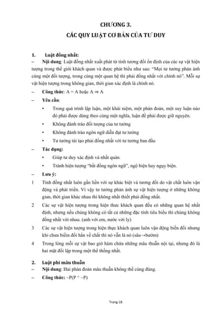 Trang 18
CHƢƠNG 3.
CÁC QUY LUẬT CƠ BẢN CỦA TƢ DUY
1. Luật đồng nhất:
– Nội dung: Luật đồng nhất xuất phát từ tính tƣơng đối ổn định của các sự vật hiện
tƣợng trong thế giới khách quan và đƣợc phát biểu nhƣ sau: “Mọi tƣ tƣởng phản ánh
cùng một đối tƣợng, trong cùng một quan hệ thì phải đồng nhất với chính nó”. Mỗi sự
vật hiện tƣợng trong không gian, thời gian xác định là chính nó.
– Công thức: A = A hoặc A ⇒ A
– Yêu cầu:
• Trong quá trình lập luận, một khái niệm, một phán đoán, một suy luận nào
đó phải đƣợc dùng theo cùng một nghĩa, luận đề phải đƣợc giữ nguyên.
• Không đánh tráo đối tƣợng của tƣ tƣởng
• Không đánh tráo ngôn ngữ diễn đạt tƣ tƣởng
• Tƣ tƣởng tái tạo phải đồng nhất với tƣ tƣởng ban đầu
– Tác dụng:
• Giúp tƣ duy xác định và nhất quán.
• Tránh hiện tƣợng “bất đồng ngôn ngữ”, ngộ biện hay ngụy biện.
– Lƣu ý:
1 Tính đồng nhất luôn gắn liền với sự khác biệt và tƣơng đối do vật chất luôn vận
động và phát triển. Vì vậy tƣ tƣởng phản ánh sự vật hiện tƣợng ở những không
gian, thời gian khác nhau thì không nhất thiết phải đồng nhất.
2 Các sự vật hiện tƣợng trong hiện thƣc khách quan đều có những quan hệ nhất
định, nhƣng nếu chúng không có tất cả những đặc tính tiêu biểu thì chúng không
đồng nhất với nhau. (anh với em, nƣớc với ly)
3 Các sự vật hiện tƣợng trong hiện thực khách quan luôn vận động biến đổi nhƣng
khi chƣa biếin đổi hẳn về chất thì nó vẫn là nó (sâu→bƣớm)
4 Trong lòng mỗi sự vật bao giờ hàm chứa những mâu thuẫn nội tại, nhƣng đó là
hai mặt đối lập trong một thể thống nhất.
2. Luật phi mâu thuẫn
– Nội dung: Hai phán đoán mâu thuẫn không thể cùng đúng.
– Công thức: ~P(P ^ ~P)
 