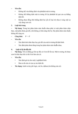 Trang 19
– Yêu cầu:
• Không thể vừa khẳng định vừa phủđịnh một tƣ tƣởng.
• Không thể khẳng định một tƣ tƣởng rồi lại phủđịnh hệ quả của sự khẳng
định đó.
• Không đƣợc đồng thời khẳng định hai yếu tố loại trừ nhau ở cùng một sự
việc đang xem xét.
3. Luật bài trung
– Nội dung: Trong hai phán đoán mâu thuẫn nhau phải có một phán đoán chân
thực, một phán đoán giả dối, chứ không có khả năng thứ ba. Hai phán đoán mâu thuẫn
không thể cùng sai.
– Công thức: P + ~P
– Yêu cầu:
• Xác định tính chân thực hay giả dối của một tƣ tƣởng đã định hình.
• Xác định phán đoán đúng trong hai phán đoán mâu thuẫn nhau.
4. Luật có lý do đầy đủ
– Nội dung: Tất cả những gì tồn tại đều có lí do để tồn tại. Một tƣ tƣởng chỉ đƣợc
xem là chân thực khi có đủ lí do làm căn cứ.
– Yêu cầu:
• Xác định giá trị cho một ý nghĩđịnh hình.
• Đƣa ra đủ căn cứ của sự xác định đó.
– Tác dụng: tránh tƣ duy phi logic, mê tín, dịđoan (tin không căn cứ).
 